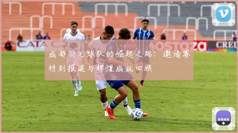 成都羽毛球队的崛起之路：邀请赛特别报道与辉煌成就回顾
