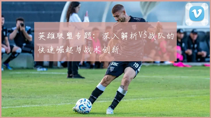 英雄联盟专题：深入解析V5战队的快速崛起与战术创新