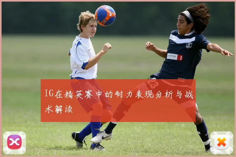 IG在精英赛中的耐力表现分析与战术解读
