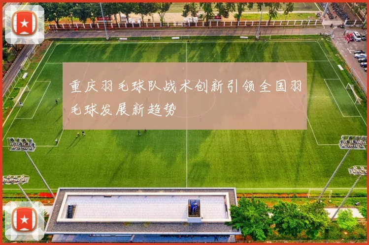 重庆羽毛球队战术创新引领全国羽毛球发展新趋势